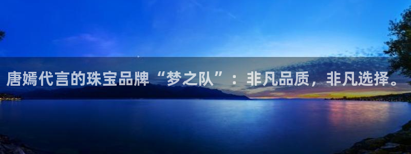 天宏娱乐可靠吗：唐嫣代言的珠宝品牌“梦之队”：非凡品质，非凡