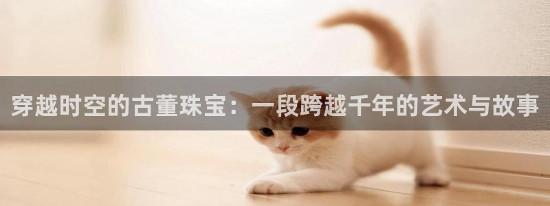 天宏娱乐主管待遇：穿越时空的古董珠宝：一段跨越千年的艺术与故
