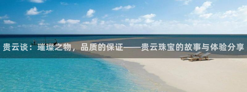 天宏娱乐的老板是谁：贵云谈：璀璨之物，品质的保证——贵云珠宝