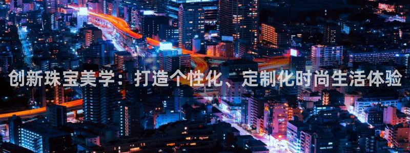 天宏娱乐是干嘛的啊：创新珠宝美学：打造个性化、定制化时尚生活
