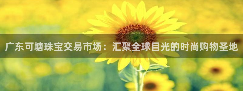 天宏娱乐河源店招聘信息：广东可塘珠宝交易市场：汇聚全球目光的
